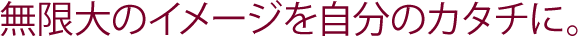 無限大のイメージを自分のカタチに。